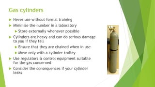 Gas cylinders
 Never use without formal training
 Minimise the number in a laboratory
 Store externally whenever possible
 Cylinders are heavy and can do serious damage
to you if they fall
 Ensure that they are chained when in use
 Move only with a cylinder trolley
 Use regulators & control equipment suitable
for the gas concerned
 Consider the consequences if your cylinder
leaks
 