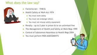 What does the law say?
 Factories Act – 1948 &
 Health Safety at Work Act 1974
 You must work safely
 You must not endanger others
 You must not misuse safety equipment
 Penalty – up to 2 year in prison &/or an unlimited fine
 The Management of Health and Safety at Work Regs 1999
 Control of Substances Hazardous to Health Regs 2004
 You must perform RISK ASSESSMENTS
 