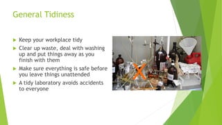 General Tidiness
 Keep your workplace tidy
 Clear up waste, deal with washing
up and put things away as you
finish with them
 Make sure everything is safe before
you leave things unattended
 A tidy laboratory avoids accidents
to everyone
X
 