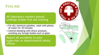 First Aid
All laboratory workers should
undergo simple first aid training
• For ALL chemical splashes, wash with plenty
of water for 10 minutes
• Control bleeding with direct pressure,
avoiding any foreign bodies such as glass
Report all accidents to your
supervisor or departmental safety
officer
 