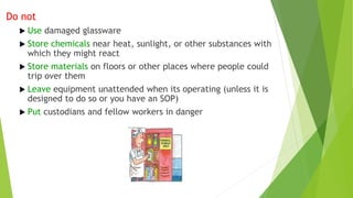 Do not
 Use damaged glassware
 Store chemicals near heat, sunlight, or other substances with
which they might react
 Store materials on floors or other places where people could
trip over them
 Leave equipment unattended when its operating (unless it is
designed to do so or you have an SOP)
 Put custodians and fellow workers in danger
 