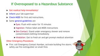 If Overexposed to a Hazardous Substance
 Get medical help immediately!
 Inform your lab supervisor
 Check MSDS for first-aid instructions.
 Some general guidelines are
 Eyes: Flush with water for 15 minutes
 Ingestion: Follow label and MSDS instructions
 Skin Contact: Stand under emergency shower and remove
contaminated clothing immediately
 Inhalation: Get to fresh air and get prompt medical attention
Other Emergency Procedures
 Fire: call Emergency Contact Number, activate building fire alarm;
safely use fire extinguisher on small fires
 
