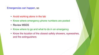 Emergencies can happen, so
• Avoid working alone in the lab
• Know where emergency phone numbers are posted
• Review MSDS
• Know where to go and what to do in an emergency
• Know the location of the closest safety showers, eyewashes,
and fire extinguishers
 