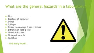 What are the general hazards in a laboratory?
 Fire
 Breakage of glassware
 Sharps
 Spillages
 Pressure equipment & gas cylinders
 Extremes of heat & cold
 Chemical hazards
 Biological hazards
 Radiation
And many more!
 
