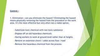 Control :
1. Elimination : can you eliminate the hazard ? Eliminating the hazard
means physically removing the hazard from the procedure or the work
area. It’s the most effective but very often not a viable option.
Substitute toxic chemical with non-toxic substance
Dispose off an old hazardous chemicals
Having workers to work at ground level rather than at heights
Remove an extension chord / cable across floor /road
Remove the hazardous chemical from the process.
 