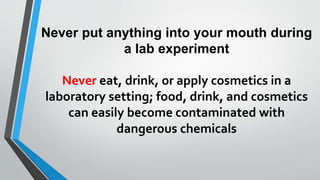 Never put anything into your mouth during 
a lab experiment 
Never eat, drink, or apply cosmetics in a 
laboratory setting; food, drink, and cosmetics 
can easily become contaminated with 
dangerous chemicals 
 