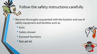 Follow the safety instructions carefully 
• Become thoroughly acquainted with the location and use of 
safety equipment and facilities such as 
• Exits 
• Safety shower 
• Eyewash fountains 
• first aid kit. 
 