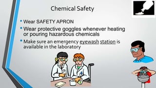 Chemical Safety 
• Wear SAFETY APRON 
•Wear protective goggles whenever heating 
or pouring hazardous chemicals 
• Make sure an emergency eyewash station is 
available in the laboratory 
 