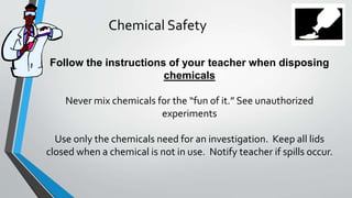 Chemical Safety 
Follow the instructions of your teacher when disposing 
chemicals 
Never mix chemicals for the “fun of it.” See unauthorized 
experiments 
Use only the chemicals need for an investigation. Keep all lids 
closed when a chemical is not in use. Notify teacher if spills occur. 
 