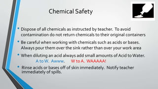 Chemical Safety 
• Dispose of all chemicals as instructed by teacher. To avoid 
contamination do not return chemicals to their original containers 
• Be careful when working with chemicals such as acids or bases. 
Always pour them over the sink rather than over your work area 
• When diluting an acid always add small amounts of Acid to Water. 
A to W. Awww. W to A. WAAAAA! 
• Rinse acids or bases off of skin immediately. Notify teacher 
immediately of spills. 
 