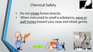 Chemical Safety 
• Do not inhale fumes directly. 
• When instructed to smell a substance, wave or 
waft fumes toward your nose and inhale gently. 
 
