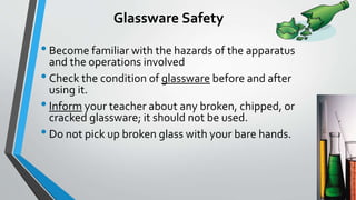 Glassware Safety 
• Become familiar with the hazards of the apparatus 
and the operations involved 
• Check the condition of glassware before and after 
using it. 
• Inform your teacher about any broken, chipped, or 
cracked glassware; it should not be used. 
• Do not pick up broken glass with your bare hands. 
 
