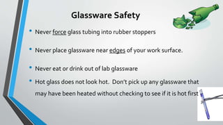 Glassware Safety 
• Never force glass tubing into rubber stoppers 
• Never place glassware near edges of your work surface. 
• Never eat or drink out of lab glassware 
• Hot glass does not look hot. Don’t pick up any glassware that 
may have been heated without checking to see if it is hot first 
 