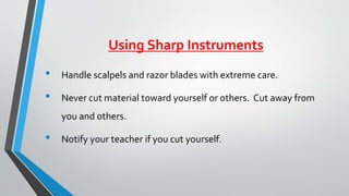 Using Sharp Instruments 
• Handle scalpels and razor blades with extreme care. 
• Never cut material toward yourself or others. Cut away from 
you and others. 
• Notify your teacher if you cut yourself. 
 