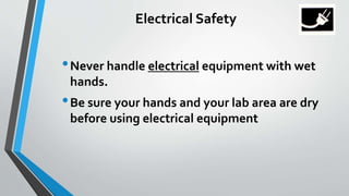 Electrical Safety 
•Never handle electrical equipment with wet 
hands. 
• Be sure your hands and your lab area are dry 
before using electrical equipment 
 