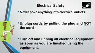 Electrical Safety 
•Never poke anything into electrical outlets 
•Unplug cords by pulling the plug and NOT 
the cord 
•Turn off and unplug all electrical equipment 
as soon as you are finished using the 
equipment. 
 