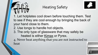 Heating Safety 
1. Let hotplates cool down before touching them. Test 
to see if they are cool enough by bringing the back of 
your hand close to them. 
2. Use tongs to handle hot objects. 
3. The only type of glassware that may safely be 
heated is either Kimax or Pyrex. 
4. Never heat anything that you are not instructed to 
heat 
 