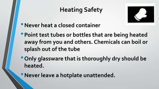 Heating Safety 
•Never heat a closed container 
•Point test tubes or bottles that are being heated 
away from you and others. Chemicals can boil or 
splash out of the tube 
•Only glassware that is thoroughly dry should be 
heated. 
•Never leave a hotplate unattended. 
 