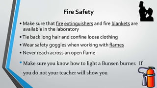Fire Safety 
• Make sure that fire extinguishers and fire blankets are 
available in the laboratory 
• Tie back long hair and confine loose clothing 
• Wear safety goggles when working with flames 
• Never reach across an open flame 
•Make sure you know how to light a Bunsen burner. If 
you do not your teacher will show you 
 