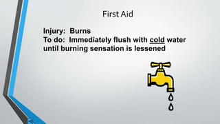 First Aid 
Injury: Burns 
To do: Immediately flush with cold water 
until burning sensation is lessened 
 