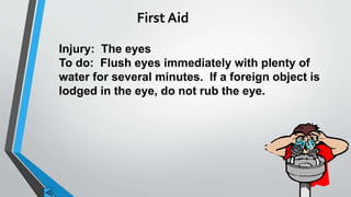 First Aid 
Injury: The eyes 
To do: Flush eyes immediately with plenty of 
water for several minutes. If a foreign object is 
lodged in the eye, do not rub the eye. 
 