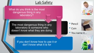 Lab Safety 
What do you think is the most 
dangerous thing in any 
laboratory? 
The most dangerous thing in any 
laboratory is someone who 
doesn’t know what they are doing 
If you don’t know how to use it or 
don’t know what it is for 
• Pencil 
• Coin 
• You name it… 
 