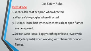 Lab Safety Rules 
Dress Code 
1.Wear a lab coat or apron when directed 
2.Wear safety goggles when directed. 
3. Tie back loose hair whenever chemicals or open flames 
are being used. 
4.Do not wear loose, baggy clothing or loose jewelry (ID 
badge lanyards) when working with chemicals or open 
flames. 
 