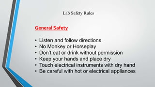 Lab Safety Rules 
General Safety 
• Listen and follow directions 
• No Monkey or Horseplay 
• Don’t eat or drink without permission 
• Keep your hands and place dry 
• Touch electrical instruments with dry hand 
• Be careful with hot or electrical appliances 
 