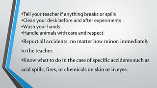 •Tell your teacher if anything breaks or spills 
•Clean your desk before and after experiments 
•Wash your hands 
•Handle animals with care and respect 
•Report all accidents, no matter how minor, immediately 
to the teacher. 
•Know what to do in the case of specific accidents such as 
acid spills, fires, or chemicals on skin or in eyes. 
 