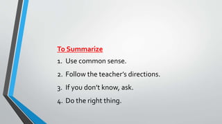 To Summarize 
1. Use common sense. 
2. Follow the teacher’s directions. 
3. If you don’t know, ask. 
4. Do the right thing. 
 