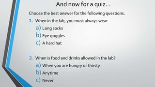And now for a quiz… 
Choose the best answer for the following questions. 
1. When in the lab, you must always wear 
a) Long socks 
b) Eye goggles 
c) A hard hat 
2. When is food and drinks allowed in the lab? 
a) When you are hungry or thirsty 
b) Anytime 
c) Never 
 