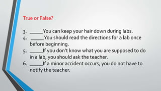 True or False? 
3. _____You can keep your hair down during labs. 
4. _____You should read the directions for a lab once 
before beginning. 
5. _____If you don’t know what you are supposed to do 
in a lab, you should ask the teacher. 
6. _____If a minor accident occurs, you do not have to 
notify the teacher. 
 