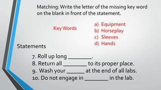 Matching: Write the letter of the missing key word 
on the blank in front of the statement. 
a) Equipment 
b) Horseplay 
c) Sleeves 
d) Hands 
Key Words 
Statements 
7. Roll up long ________. 
8. Return all ________ to its proper place. 
9. Wash your ______ at the end of all labs. 
10. Do not engage in ________ in the lab. 
