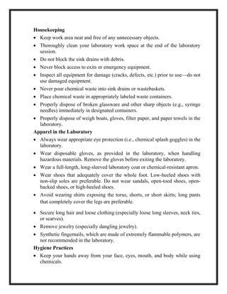 Housekeeping
∑ Keep work area neat and free of any unnecessary objects.
∑ Thoroughly clean your laboratory work space at the end of the laboratory
session.
∑ Do not block the sink drains with debris.
∑ Never block access to exits or emergency equipment.
∑ Inspect all equipment for damage (cracks, defects, etc.) prior to use—do not
use damaged equipment.
∑ Never pour chemical waste into sink drains or wastebaskets.
∑ Place chemical waste in appropriately labeled waste containers.
∑ Properly dispose of broken glassware and other sharp objects (e.g., syringe
needles) immediately in designated containers.
∑ Properly dispose of weigh boats, gloves, filter paper, and paper towels in the
laboratory.
Apparel in the Laboratory
∑ Always wear appropriate eye protection (i.e., chemical splash goggles) in the
laboratory.
∑ Wear disposable gloves, as provided in the laboratory, when handling
hazardous materials. Remove the gloves before exiting the laboratory.
∑ Wear a full-length, long-sleeved laboratory coat or chemical-resistant apron.
∑ Wear shoes that adequately cover the whole foot. Low-heeled shoes with
non-slip soles are preferable. Do not wear sandals, open-toed shoes, open-
backed shoes, or high-heeled shoes.
∑ Avoid wearing shirts exposing the torso, shorts, or short skirts; long pants
that completely cover the legs are preferable.
∑ Secure long hair and loose clothing (especially loose long sleeves, neck ties,
or scarves).
∑ Remove jewelry (especially dangling jewelry).
∑ Synthetic fingernails, which are made of extremely flammable polymers, are
not recommended in the laboratory.
Hygiene Practices
∑ Keep your hands away from your face, eyes, mouth, and body while using
chemicals.
 