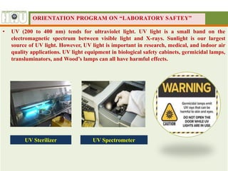 • UV (200 to 400 nm) tends for ultraviolet light. UV light is a small band on the
electromagnetic spectrum between visible light and X-rays. Sunlight is our largest
source of UV light. However, UV light is important in research, medical, and indoor air
quality applications. UV light equipment in biological safety cabinets, germicidal lamps,
transluminators, and Wood’s lamps can all have harmful effects.
UV Sterilizer UV Spectrometer
ORIENTATION PROGRAM ON “LABORATORY SAFTEY”
 