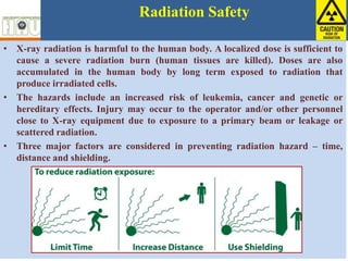 Radiation Safety
• X-ray radiation is harmful to the human body. A localized dose is sufficient to
cause a severe radiation burn (human tissues are killed). Doses are also
accumulated in the human body by long term exposed to radiation that
produce irradiated cells.
• The hazards include an increased risk of leukemia, cancer and genetic or
hereditary effects. Injury may occur to the operator and/or other personnel
close to X-ray equipment due to exposure to a primary beam or leakage or
scattered radiation.
• Three major factors are considered in preventing radiation hazard – time,
distance and shielding.
 