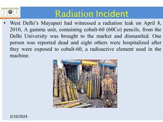Radiation Incident
• West Delhi’s Mayapuri had witnessed a radiation leak on April 8,
2010, A gamma unit, containing cobalt-60 (60Co) pencils, from the
Delhi University was brought to the market and dismantled. One
person was reported dead and eight others were hospitalized after
they were exposed to cobalt-60, a radioactive element used in the
machine.
3/10/2024
 