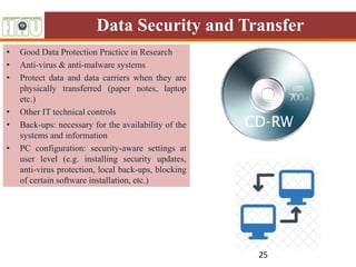 Data Security and Transfer
• Good Data Protection Practice in Research
• Anti-virus & anti-malware systems
• Protect data and data carriers when they are
physically transferred (paper notes, laptop
etc.)
• Other IT technical controls
• Back-ups: necessary for the availability of the
systems and information
• PC configuration: security-aware settings at
user level (e.g. installing security updates,
anti-virus protection, local back-ups, blocking
of certain software installation, etc.)
25
 