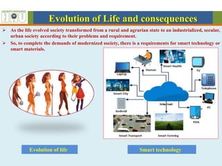 Evolution of Life and consequences
 As the life evolved society transformed from a rural and agrarian state to an industrialized, secular,
urban society according to their problems and requirement.
 So, to complete the demands of modernized society, there is a requirements for smart technology or
smart materials.
Smart technology
Evolution of life
 