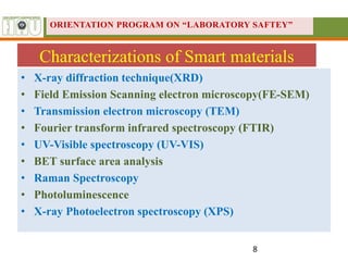 Characterizations of Smart materials
• X-ray diffraction technique(XRD)
• Field Emission Scanning electron microscopy(FE-SEM)
• Transmission electron microscopy (TEM)
• Fourier transform infrared spectroscopy (FTIR)
• UV-Visible spectroscopy (UV-VIS)
• BET surface area analysis
• Raman Spectroscopy
• Photoluminescence
• X-ray Photoelectron spectroscopy (XPS)
8
ORIENTATION PROGRAM ON “LABORATORY SAFTEY”
 