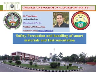 Dr. Vinay Kumar
Assistant Professor
Department of Physics
COBS&H, CCS HAU, Hisar
Electronic Contact; vinay23@hau.ac.in;
ORIENTATION PROGRAM ON “LABORATORY SAFTEY”
Safety Precaution and handling of smart
materials and Instrumentation
 