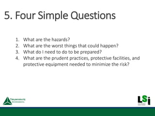 1. What are the hazards?
2. What are the worst things that could happen?
3. What do I need to do to be prepared?
4. What are the prudent practices, protective facilities, and
protective equipment needed to minimize the risk?
5. Four Simple Questions
 