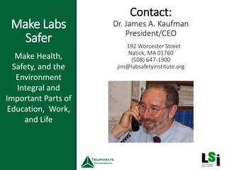 Make Labs
Safer
Contact:
Dr. James A. Kaufman
President/CEO
45
Make Health,
Safety, and the
Environment
Integral and
Important Parts of
Education, Work,
and Life
192 Worcester Street
Natick, MA 01760
(508) 647-1900
jim@labsafetyinstitute.org
 