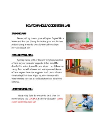 HOWT
OHANDLEACCIDENTSIN LAB
B
R
O
K
E
N
G
L
A
S
S
Do not pick up broken glass with your fingers! Get a
broom and dust pan. Sweep the broken glass into the dust
pan and dump it into the specially marked containers
provided in each lab.
S
M
A
L
L
C
H
E
M
I
C
A
LS
P
I
L
L
Wipe up liquid spills with paper towels and dispose
of them as your instructor suggests. Solids should be
dissolved in water, if possible, and wiped up. Otherwise,
sweep them up with a broom and a dust pan and dispose
of them as your instructor suggests. In all cases, after the
chemical spill has been wiped up, rinse the area with
water to make sure that all residual chemicals have been
removed.
L
A
R
G
E
C
H
E
M
I
C
A
LS
P
I
L
L
Move away from the area of the spill. Warn the
people around you LOUDLY. Call your instructor! Let the
expert handle the clean-up!
 