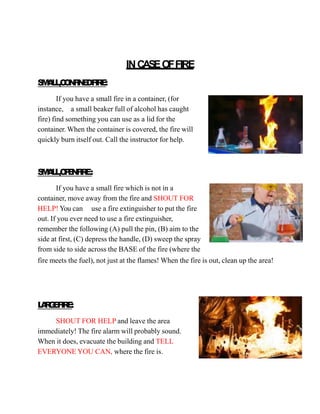 INCASEOFFIRE
S
M
A
L
L
,C
O
N
F
I
N
E
DF
I
R
E
:
If you have a small fire in a container, (for
instance, a small beaker full of alcohol has caught
fire) find something you can use as a lid for the
container. When the container is covered, the fire will
quickly burn itself out. Call the instructor for help.
S
M
A
L
L
,O
P
E
N
F
I
R
E:
If you have a small fire which is not in a
container, move away from the fire and SHOUT FOR
HELP! You can use a fire extinguisher to put the fire
out. If you ever need to use a fire extinguisher,
remember the following (A) pull the pin, (B) aim to the
side at first, (C) depress the handle, (D) sweep the spray
from side to side across the BASE of the fire (where the
fire meets the fuel), not just at the flames! When the fire is out, clean up the area!
L
A
R
G
E
F
I
R
E
:
SHOUT FOR HELP and leave the area
immediately! The fire alarm will probably sound.
When it does, evacuate the building and TELL
EVERYONE YOU CAN, where the fire is.
 