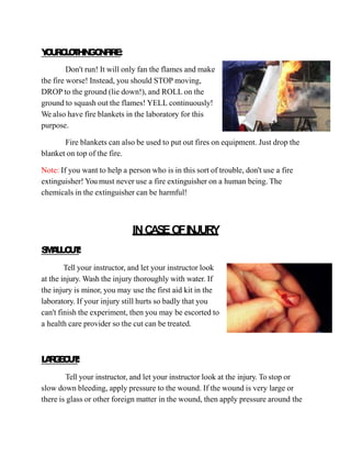 Y
O
U
R
C
L
O
T
H
I
N
GO
N
F
I
R
E
:
Don't run! It will only fan the flames and make
the fire worse! Instead, you should STOP moving,
DROP to the ground (lie down!), and ROLL on the
ground to squash out the flames! YELL continuously!
We also have fire blankets in the laboratory for this
purpose.
Fire blankets can also be used to put out fires on equipment. Just drop the
blanket on top of the fire.
Note: If you want to help a person who is in this sort of trouble, don't use a fire
extinguisher! You must never use a fire extinguisher on a human being. The
chemicals in the extinguisher can be harmful!
INCASEOFINJURY
S
M
A
L
LC
U
T
:
Tell your instructor, and let your instructor look
at the injury. Wash the injury thoroughly with water. If
the injury is minor, you may use the first aid kit in the
laboratory. If your injury still hurts so badly that you
can't finish the experiment, then you may be escorted to
a health care provider so the cut can be treated.
L
A
R
G
E
C
U
T
:
Tell your instructor, and let your instructor look at the injury. To stop or
slow down bleeding, apply pressure to the wound. If the wound is very large or
there is glass or other foreign matter in the wound, then apply pressure around the
 