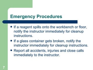 Emergency Procedures If a reagent spills onto the workbench or floor, notify the instructor immediately for cleanup instructions. If a glass container gets broken, notify the instructor immediately for cleanup instructions. Report all accidents, injuries and close calls immediately to the instructor. 