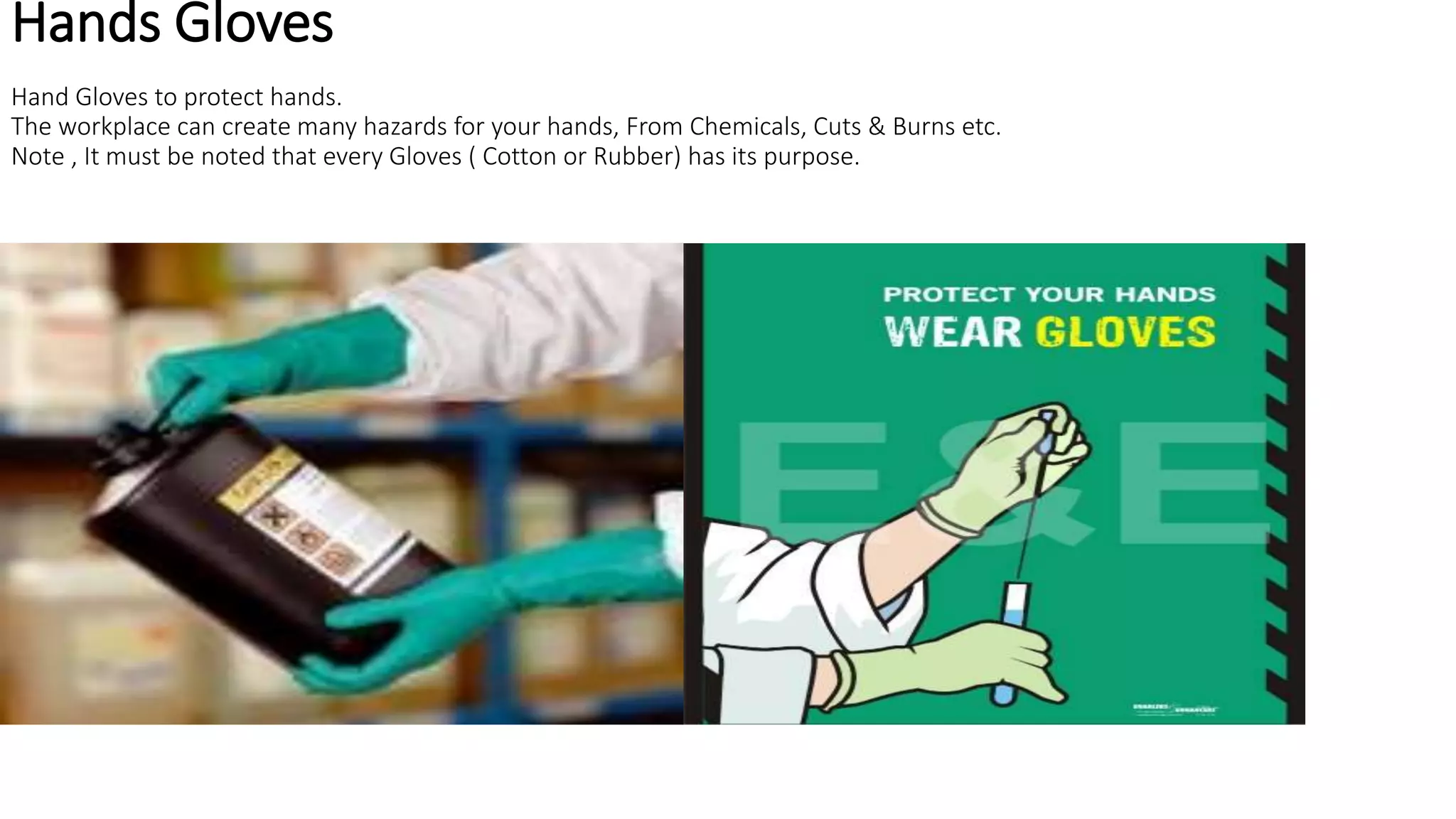 Hands Gloves
Hand Gloves to protect hands.
The workplace can create many hazards for your hands, From Chemicals, Cuts & Burns etc.
Note , It must be noted that every Gloves ( Cotton or Rubber) has its purpose.
 
