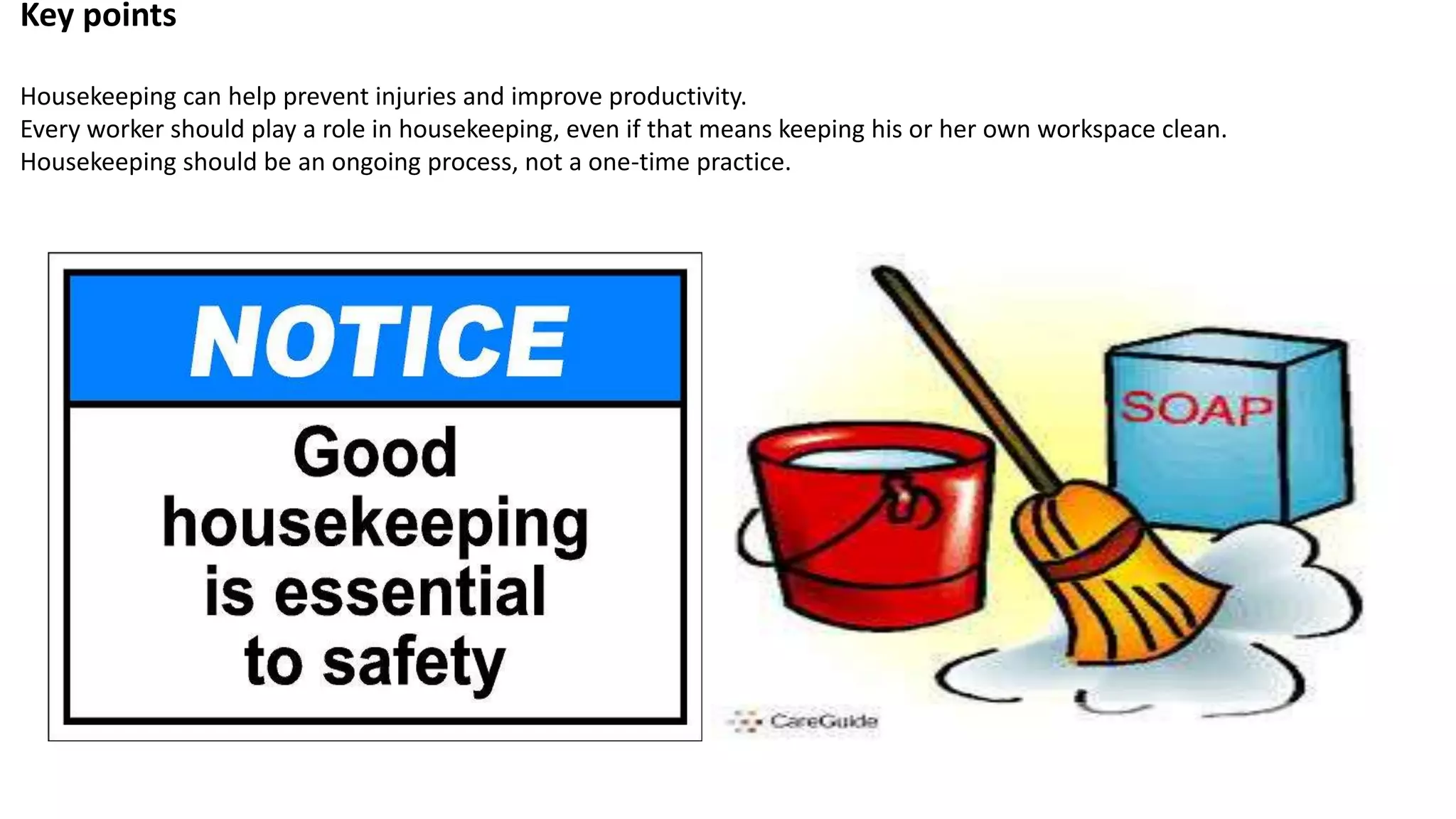 Key points
Housekeeping can help prevent injuries and improve productivity.
Every worker should play a role in housekeeping, even if that means keeping his or her own workspace clean.
Housekeeping should be an ongoing process, not a one-time practice.
 