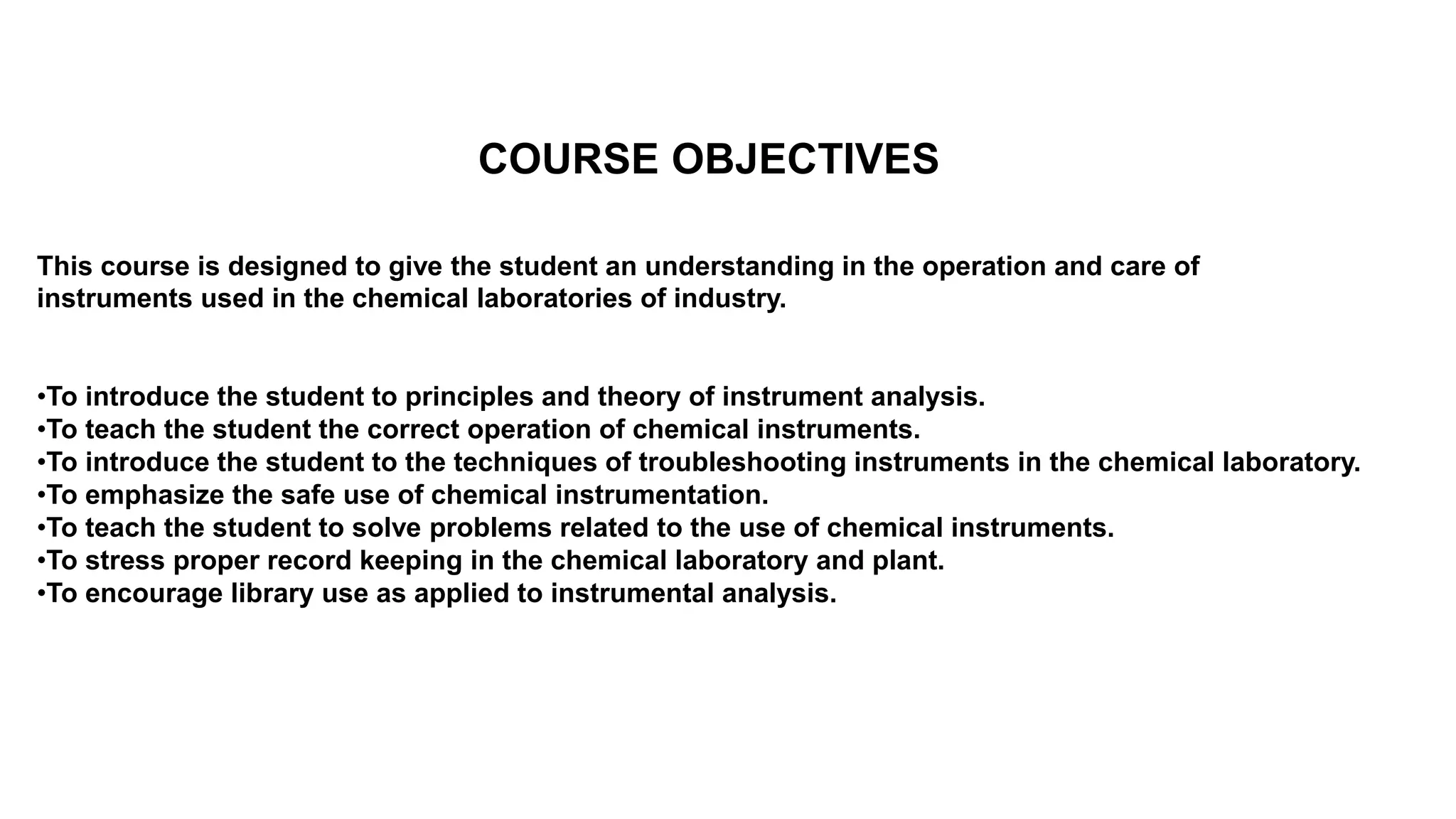 COURSE OBJECTIVES
This course is designed to give the student an understanding in the operation and care of
instruments used in the chemical laboratories of industry.
•To introduce the student to principles and theory of instrument analysis.
•To teach the student the correct operation of chemical instruments.
•To introduce the student to the techniques of troubleshooting instruments in the chemical laboratory.
•To emphasize the safe use of chemical instrumentation.
•To teach the student to solve problems related to the use of chemical instruments.
•To stress proper record keeping in the chemical laboratory and plant.
•To encourage library use as applied to instrumental analysis.
 